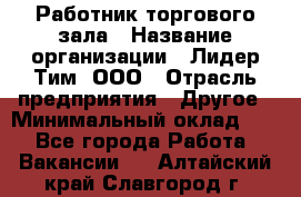 Работник торгового зала › Название организации ­ Лидер Тим, ООО › Отрасль предприятия ­ Другое › Минимальный оклад ­ 1 - Все города Работа » Вакансии   . Алтайский край,Славгород г.